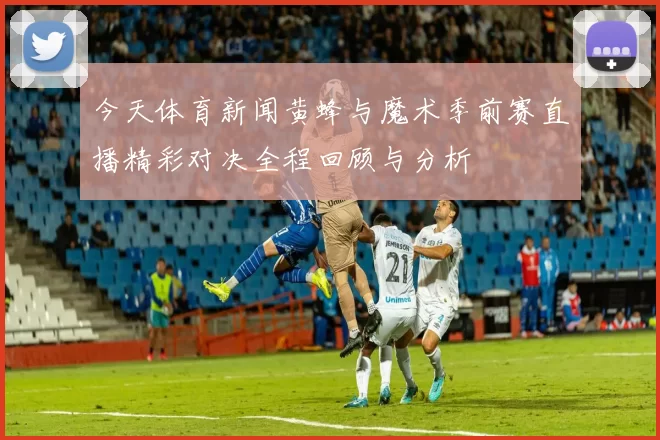 今天体育新闻黄蜂与魔术季前赛直播精彩对决全程回顾与分析
