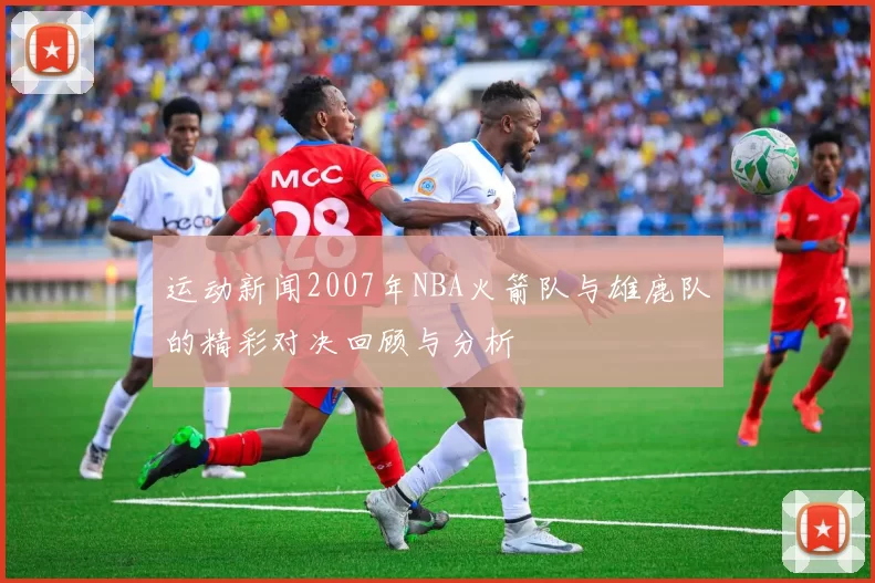运动新闻2007年NBA火箭队与雄鹿队的精彩对决回顾与分析