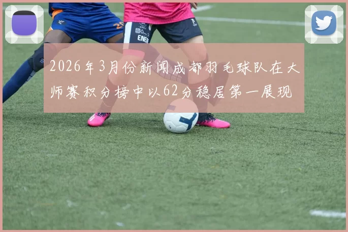 2026年3月份新闻成都羽毛球队在大师赛积分榜中以62分稳居第一展现强劲实力