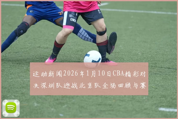 运动新闻2026年1月10日CBA精彩对决深圳队迎战北京队全场回顾与赛后分析