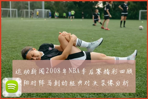 运动新闻2008年NBA季后赛精彩回顾太阳对阵马刺的经典对决录像分析