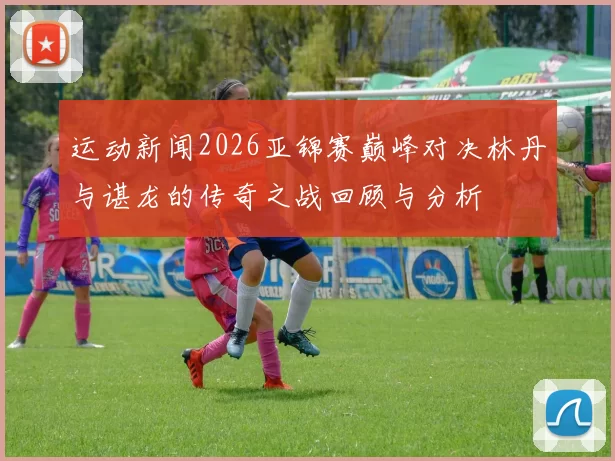 运动新闻2026亚锦赛巅峰对决林丹与谌龙的传奇之战回顾与分析