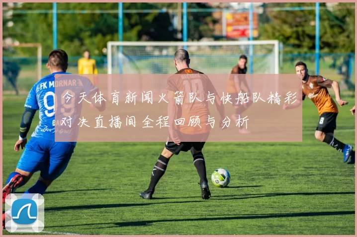 今天体育新闻火箭队与快船队精彩对决直播间全程回顾与分析
